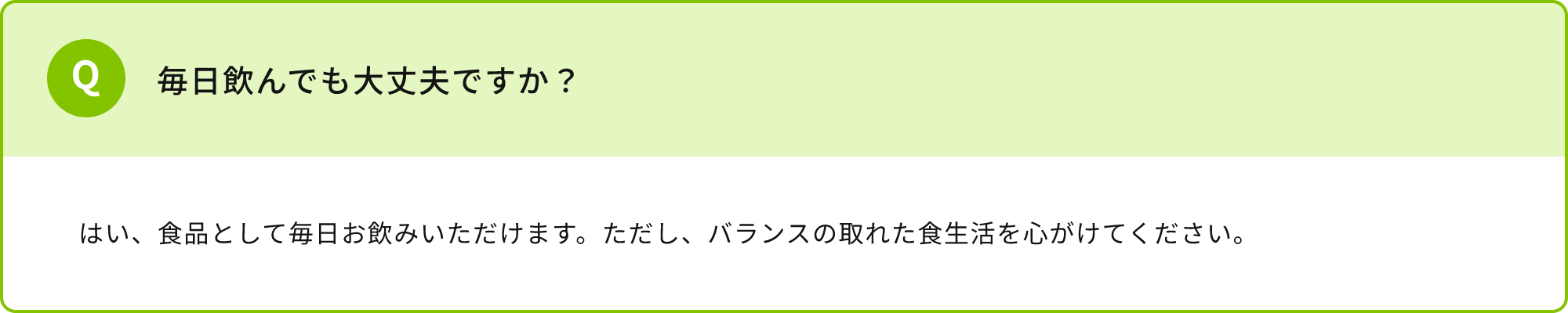 毎日飲んでも大丈夫ですか？はい、食品として毎日お飲みいただけます。ただし、バランスの取れた食生活を心がけてください。