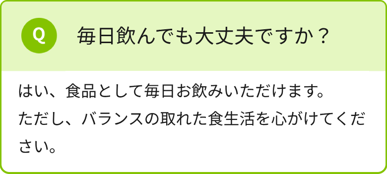 毎日飲んでも大丈夫ですか？はい、食品として毎日お飲みいただけます。ただし、バランスの取れた食生活を心がけてください。