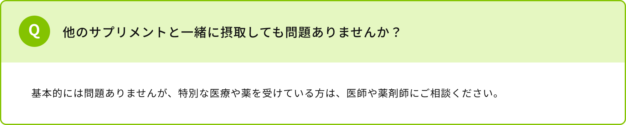 他のサプリメントと一緒に摂取しても問題ありませんか？基本的には問題ありませんが、特別な医療や薬を受けている方は、医師や薬剤師にご相談ください。