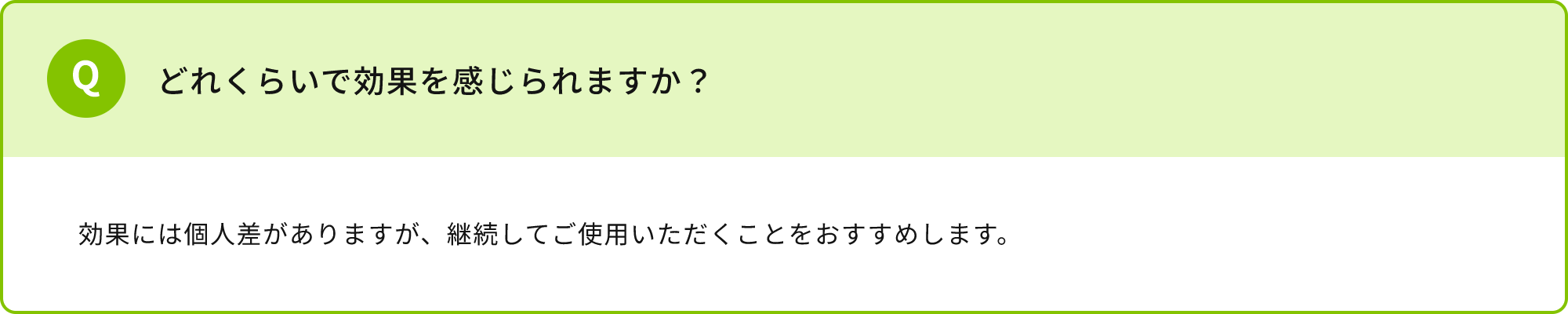 どれくらいで効果を感じられますか？効果には個人差がありますが、継続してご使用いただくことをおすすめします。