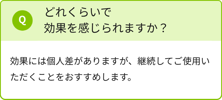 どれくらいで効果を感じられますか？効果には個人差がありますが、継続してご使用いただくことをおすすめします。